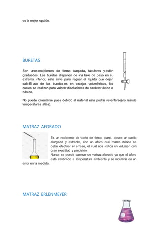 es la mejor opción.
BURETAS
Son unos recipientes de forma alargada, tubulares y están
graduados. Las buretas disponen de una llave de paso en su
extremo inferior, esto sirve para regular el líquido que dejan
salir.El uso de las buretas es en trabajos volumétricos, los
cuales se realizan para valorar disoluciones de carácter ácido o
básico.
No puede calentarse pues debido al material este podría reventarse(no resiste
temperaturas altas).
MATRAZ AFORADO
Es un recipiente de vidrio de fondo plano, posee un cuello
alargado y estrecho, con un aforo que marca dónde se
debe efectuar el enrase, el cual nos indica un volumen con
gran exactitud y precisión.
Nunca se puede calentar un matraz aforado ya que el aforo
está calibrado a temperatura ambiente y se incurriría en un
error en la medida.
MATRAZ ERLENMEYER
 