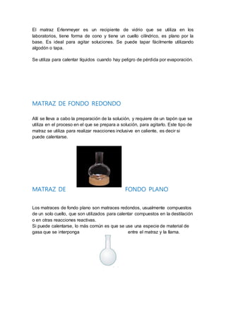 El matraz Erlenmeyer es un recipiente de vidrio que se utiliza en los
laboratorios, tiene forma de cono y tiene un cuello cilíndrico, es plano por la
base. Es ideal para agitar soluciones. Se puede tapar fácilmente utilizando
algodón o tapa.
Se utiliza para calentar líquidos cuando hay peligro de pérdida por evaporación.
MATRAZ DE FONDO REDONDO
Allí se lleva a cabo la preparación de la solución, y requiere de un tapón que se
utiliza en el proceso en el que se prepara a solución, para agitarlo. Este tipo de
matraz se utiliza para realizar reacciones inclusive en caliente, es decir si
puede calentarse.
MATRAZ DE FONDO PLANO
Los matraces de fondo plano son matraces redondos, usualmente compuestos
de un solo cuello, que son utilizados para calentar compuestos en la destilación
o en otras reacciones reactivas.
Si puede calentarse, lo más común es que se use una especie de material de
gasa que se interponga entre el matraz y la llama.
 