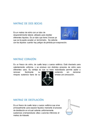 MATRAZ DE DOS BOCAS
Es un matraz de vidrio con un tubo de
desprendimiento lateral, utilizado para destilar
diferentes líquidos. Es un tubo que tiene 2 bocas ya
que se le puede acoplar un termómetro. Se calienta
con los líquidos cuando hay peligro de pérdida por evaporación.
MATRAZ CORAZÓN
Es un frasco de vidrio, de cuello largo y cuerpo esférico. Está diseñado para
calentamiento uniforme, y se produce con distintos grosores de vidrio para
diferentes usos. Su ventaja es que su base redondeada permite agitar o
remover fácilmente su contenido sin derramar
ninguna sustancia fuera de su envase por precaución.
MATRAZ DE DESTILACIÓN
Es un frasco de cuello largo y cuerpo esférico que sirve
principalmente para separar líquidos mediante el proceso
de destilación en el cual calienta uniformemente
sustancias a temperaturas altas y para las inferiores el
matraz de kitasato
 