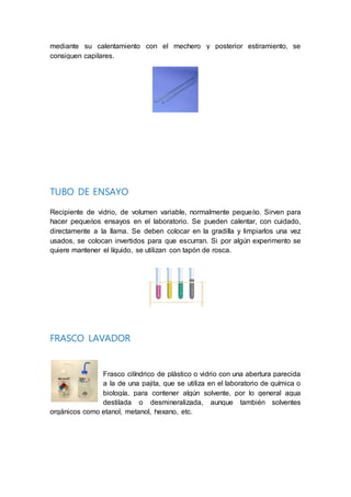 mediante su calentamiento con el mechero y posterior estiramiento, se
consiguen capilares.
TUBO DE ENSAYO
Recipiente de vidrio, de volumen variable, normalmente pequeño. Sirven para
hacer pequeños ensayos en el laboratorio. Se pueden calentar, con cuidado,
directamente a la llama. Se deben colocar en la gradilla y limpiarlos una vez
usados, se colocan invertidos para que escurran. Si por algún experimento se
quiere mantener el líquido, se utilizan con tapón de rosca.
FRASCO LAVADOR
Frasco cilíndrico de plástico o vidrio con una abertura parecida
a la de una pajita, que se utiliza en el laboratorio de química o
biología, para contener algún solvente, por lo general agua
destilada o desmineralizada, aunque también solventes
orgánicos como etanol, metanol, hexano, etc.
 