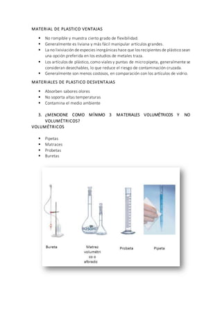 MATERIAL DE PLASTICO VENTAJAS
 No rompible y muestra cierto grado de flexibilidad.
 Generalmente es liviana y más fácil manipular artículos grandes.
 La no lixiviación de especies inorgánicas hace que los recipientes de plástico sean
una opción preferida en los estudios de metales traza.
 Los artículos de plástico, como viales y puntas de micro pipeta, generalmente se
consideran desechables, lo que reduce el riesgo de contaminación cruzada.
 Generalmente son menos costosos, en comparación con los artículos de vidrio.
MATERIALES DE PLASTICO DESVENTAJAS
 Absorben sabores olores
 No soporta altas temperaturas
 Contamina el medio ambiente
3. ¿MENCIONE COMO MÍNIMO 3 MATERIALES VOLUMÉTRICOS Y NO
VOLUMÉTRICOS?
VOLUMÉTRICOS
 Pipetas
 Matraces
 Probetas
 Buretas
 