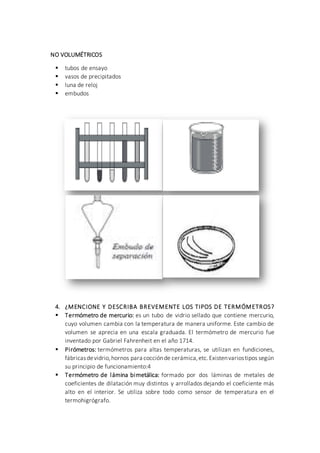 NO VOLUMÉTRICOS
 tubos de ensayo
 vasos de precipitados
 luna de reloj
 embudos
4. ¿MENCIONE Y DESCRIBA BREVEMENTE LOS TIPOS DE TERMÓMETROS?
 Termómetro de mercurio: es un tubo de vidrio sellado que contiene mercurio,
cuyo volumen cambia con la temperatura de manera uniforme. Este cambio de
volumen se aprecia en una escala graduada. El termómetro de mercurio fue
inventado por Gabriel Fahrenheit en el año 1714.
 Pirómetros: termómetros para altas temperaturas, se utilizan en fundiciones,
fábricasdevidrio,hornos para cocciónde cerámica,etc.Existenvariostipos según
su principio de funcionamiento:4
 Termómetro de lámina bimetálica: formado por dos láminas de metales de
coeficientes de dilatación muy distintos y arrollados dejando el coeficiente más
alto en el interior. Se utiliza sobre todo como sensor de temperatura en el
termohigrógrafo.
 