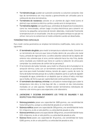  Termómetro de gas: pueden ser a presión constante o a volumen constante. Este
tipo de termómetros son muy exactos y generalmente son utilizados para la
calibración de otros termómetros.
 Termómetro de resistencia: consiste en un alambre de algún metal (como el
platino) cuya resistencia eléctrica cambia cuando varía la temperatura.
 Termómetros digitales: sonaquellosque, valiéndose de dispositivos transductores
como los mencionados, utilizan luego circuitos electrónicos para convertir en
números las pequeñas variaciones de tensión obtenidas, mostrando finalmente
la temperatura en un visualizador. Una de sus principales ventajas es que por no
utilizar mercurio no contaminan el medio ambiente cuando son desechados.
TERMÓMETROS ESPECIALES
Para medir ciertos parámetros se emplean termómetros modificados, tales como los
siguientes:
 El termómetro de globo: para medir la temperatura radiante media. Consiste en
un termómetro de mercurio que tiene el bulbo dentro de una esfera de metal
hueca, pintada de negro de humo. La esfera absorbe radiación de los objetos del
entorno más calientes que el aire y emite radiación hacia los más fríos, dando
como resultado una medición que tiene en cuenta la radiación. Se utiliza para
comprobar las condiciones de confort de las personas.5
 El termómetro de bulbo húmedo: para medir la influencia de la humedad en la
sensación térmica. Junto con un termómetro ordinario forma un psicrómetro,
que sirve para medir humedad relativa, tensión de vapor y punto de rocío. Se
llama de bulbo húmedo porque de su bulbo o depósito parte un paño de algodón
empapado de agua, contenida en un depósito que se coloca al lado y más bajo
que el bulbo, de forma que por capilaridad está continuamente mojado.
 El termómetro de máximas y mínimas: es utilizado en meteorología para saber la
temperatura más alta y la más baja del día, y consiste en dos instrumentos
montados en un solo aparato. También existen termómetros individuales de
máxima o de mínima para usos especiales o de laboratorio.
5. ¿MENCIONE Y DESCRIBA BREVEMENTE LOS TIPOS DE BALANZAS Y SUS
RESPECTIVAS PRECISIONES?
 Balanza granataria: posee una capacidad de 2600 gramos, una sensibilidad de
hasta 0,01 gramo, aunque su velocidad de pesado es un tanto lenta.
 Balanza analítica: posee una capacidad de 200 gramos, una sensibilidad de hasta
0,1 miligramo, es de un solo platillo y su velocidad de pesado es alta.
 Balanza semimicro:poseeuna capacidadde 100 gramos,una sensibilidadde hasta
0,01 miligramo, es de un solo platillo y su velocidad de pesado es alta.
 Balanza micro: posee una capacidad de 30 gramos, una sensibilidad de hasta
0,001 gramo, es de un solo platillo y su velocidad de pesado es alta.
 