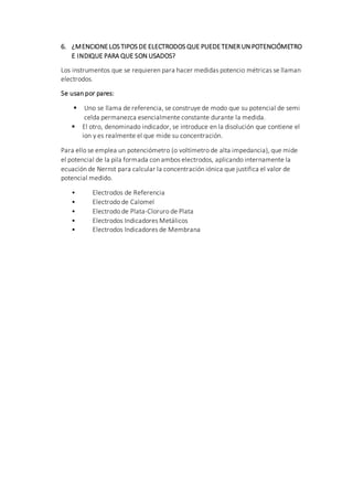 6. ¿MENCIONELOS TIPOS DE ELECTRODOS QUE PUEDETENER UN POTENCIÓMETRO
E INDIQUE PARA QUE SON USADOS?
Los instrumentos que se requieren para hacer medidas potencio métricas se llaman
electrodos.
Se usan por pares:
 Uno se llama de referencia, se construye de modo que su potencial de semi
celda permanezca esencialmente constante durante la medida.
 El otro, denominado indicador, se introduce en la disolución que contiene el
ion y es realmente el que mide su concentración.
Para ello se emplea un potenciómetro (o voltímetro de alta impedancia), que mide
el potencial de la pila formada con ambos electrodos, aplicando internamente la
ecuación de Nernst para calcular la concentración iónica que justifica el valor de
potencial medido.
• Electrodos de Referencia
• Electrodo de Calomel
• Electrodo de Plata-Cloruro de Plata
• Electrodos Indicadores Metálicos
• Electrodos Indicadores de Membrana
 