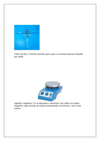 Tubo con llave: Permite controlar gota a gota y de manera precisa el liquido
por medir .
Agitador magnético: Es un dispositivo electrónico que utiliza un campo
magnético para mezclar de manera automatizada un solvente y uno o mas
solutos .
 