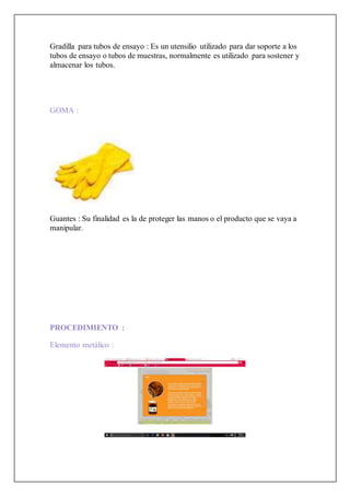 Gradilla para tubos de ensayo : Es un utensilio utilizado para dar soporte a los
tubos de ensayo o tubos de muestras, normalmente es utilizado para sostener y
almacenar los tubos.
GOMA :
Guantes : Su finalidad es la de proteger las manos o el producto que se vaya a
manipular.
PROCEDIMIENTO :
Elemento metálico :
 