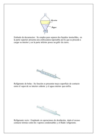 Embudo de decantacion : Se emplea para separar dos líquidos inmiscibles, en
la parte superior presenta una embocadura taponable por la que se procede a
cargar su interior y en la parte inferior posee un grifo de cierre.
Refigerante de bolas : Su función es presentar mayo superficie de contacto
entre el vapor de su interior caliente y el agua exterior que enfría.
Refigerante recto : Empleado en operaciones de destilación, dado el escaso
contacto térmico entre los vapores condensables y el fluido refigerante.
 