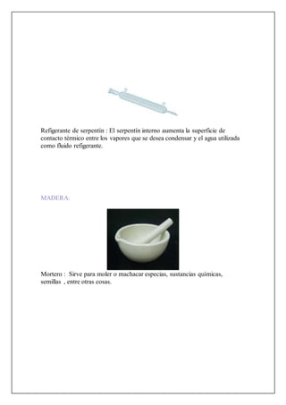 Refigerante de serpentín : El serpentín interno aumenta la superficie de
contacto térmico entre los vapores que se desea condensar y el agua utilizada
como fluido refigerante.
MADERA:
Mortero : Sirve para moler o machacar especias, sustancias químicas,
semillas , entre otras cosas.
 