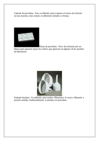 Capsula de porcelana : Este es utilizado para evaporar el exceso de solvente
en una muestra, estas existen en diferentes tamaños y formas.
Placas de porcelana : Sirve de contraste por ser
blanca para apreciar mejor los colores que aparecen en algunas de las pruebas
de laboratorio.
Embudo buchner : Es utilizado para realizar filtraciones al vacío o filtración a
presión asistida, tradicionalmente se produce en porcelana.
 