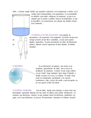 vidrio , su forma regular facilita que pequeñas variaciones en la temperatura o incluso en el
vertido pasen desapercibidas en la graduación. Es recomendable
no utilizarlo para medir volúmenes de sustancias, ya que es un
material que se somete a cambios bruscos de temperatura, lo que
lo descalibra y en consecuencia nos entrega una medida errónea
de la sustancias ,
18 AMPOLLA DE DECANTACIÓN: Una ampolla de
decantación o de separación. Son recipientes con forma de pera con
un vástago provisto de una llave esmerilada, se usan para separar
líquidos inmiscibles. Es parte del material de vidrio del laboratorio
de química utilizado para la separación de fases líquidas de distinta
densidad
19 RETORTA: En un laboratorio de química, una retorta es un
recipiente, generalmente de vidrio, que se usa en la
destilación de sustancias. Consiste en una vasija esférica
con un "cuello" largo inclinado hacia abajo. El líquido a
destilar se pone en el vaso y se calienta. El cuello actúa
como un condensador, permitiendo a los vapores
condensarse y fluir a través del cuello y para recogerlos en
un vaso puesto el final del mismo.
21 MATRAZ AFORADO: Son de vidrio. Suelen estar aforados, es decir, tiene una
determinada capacidad, indicada por una señal. Se utilizan para realizar disoluciones. La
sustancia que disolvemos disuelve en una cantidad menor de disolvente, pudiendose así
agitar, con lo que facilitamos el proceso. Posteriormente enrasamos al volumen deseado.
 