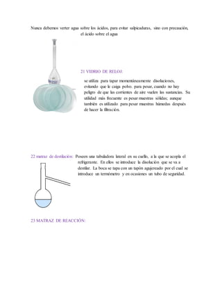 Nunca debemos verter agua sobre los ácidos, para evitar salpicaduras, sino con precaución,
el ácido sobre el agua
21 VIDRIO DE RELOJ:
se utiliza para tapar momentáneamente disoluciones,
evitando que le caiga polvo. para pesar, cuando no hay
peligro de que las corrientes de aire vuelen las sustancias. Su
utilidad más frecuente es pesar muestras sólidas; aunque
también es utilizado para pesar muestras húmedas después
de hacer la filtración.
22 matraz de destilación: Poseen una tabuladora lateral en su cuello, a la que se acopla el
refrigerante. En ellos se introduce la disolución que se va a
destilar. La boca se tapa con un tapón agujereado por el cual se
introduce un termómetro y en ocasiones un tubo de seguridad.
23 MATRAZ DE REACCIÓN:
 