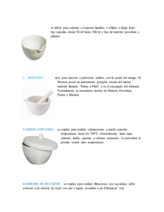 se utiliza para calentar o evaporar líquidos o sólidos a fuego lento.
hay capsulas desde 50 ml hasta 300 ml y hay de material porcelana y
plástico
2 MORTERO: sirve para macerar o pulverizar sólidos, con la ayuda del mango .El
Mortero posee un instrumento pequeño creado del mismo
material llamado “Mano o Pilón” y es el encargado del triturado.
Normalmente se encuentran hechos de Madera, Porcelana,
Piedra y Mármol.
3 CRISOL CON TAPA : se emplea para realizar calcinaciones y puede soportar
temperaturas hasta los 700°C. Generalmente. tiene tapa.
calentar, fundir, quemar, y calcinar sustancias. La porcelana le
permite resistir altas temperaturas.
4 EMBUDO DE BUCHENR : se emplea para realizar filtraciones por succión(se debe
conectar a un sistema de vació con aire o agua), acoplado a un Erlenmeyer con
 