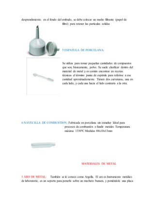 desprendimiento. en el fondo del embudo, se debe colocar un medio filtrante (papel de
filtro) para retener las partículas solidas
5 ESPATULA DE PORCELANA:
Se utiliza para tomar pequeñas cantidades de compuestos
que son, básicamente, polvo. Se suele clasificar dentro del
material de metal y es común encontrar en recetas
técnicas el término punta de espátula para referirse a esa
cantidad aproximadamente. Tienen dos curvaturas, una en
cada lado, y cada una hacia el lado contrario a la otra.
6 NAVECILLA DE COMBUSTION: Fabricada en porcelana sin esmaltar Ideal para
procesos de combustión o fundir metales Temperatura
máxima 1350ºC Medidas 88x10x13mm
MATERIALES DE METAL
1 ARO DE METAL: También se le conoce como Argolla. El aro es Instrumento metálico
de laboratorio, es un soporte para ponerlo sobre un mechero bunsen, y poniéndole una placa
 