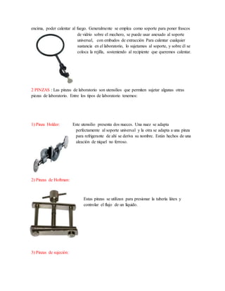 encima, poder calentar al fuego. Generalmente se emplea como soporte para poner frascos
de vidrio sobre el mechero, se puede usar anexado al soporte
universal, con embudos de extracción Para calentar cualquier
sustancia en el laboratorio, lo sujetamos al soporte, y sobre él se
coloca la rejilla, sosteniendo al recipiente que queremos calentar.
2 PINZAS : Las pinzas de laboratorio son utensilios que permiten sujetar algunas otras
piezas de laboratorio. Entre los tipos de laboratorio tenemos:
1) Pinza Holder: Este utensilio presenta dos nueces. Una nuez se adapta
perfectamente al soporte universal y la otra se adapta a una pinza
para refrigerante de ahí se deriva su nombre. Están hechos de una
aleación de níquel no ferroso.
2) Pinzas de Hoftman:
Estas pinzas se utilizan para presionar la tubería látex y
controlar el flujo de un líquido.
3) Pinzas de sujeción:
 