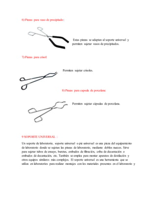 6) Pinzas para vaso de precipitado:
Estas pinzas se adaptan al soporte universal y
permiten sujetar vasos de precipitados.
7) Pinzas para crisol:
Permiten sujetar crisoles.
8) Pinzas para capsula de porcelana:
Permiten sujetar cápsulas de porcelana.
9 SOPORTE UNIVERSAL :
Un soporte de laboratorio, soporte universal o pie universal es una pieza del equipamiento
de laboratorio donde se sujetan las pinzas de laboratorio, mediante dobles nueces. Sirve
para sujetar tubos de ensayo, buretas, embudos de filtración, criba de decantación o
embudos de decantación, etc. También se emplea para montar aparatos de destilación y
otros equipos similares más complejos. El soporte universal es una herramienta que se
utiliza en laboratorios para realizar montajes con los materiales presentes en el laboratorio y
 