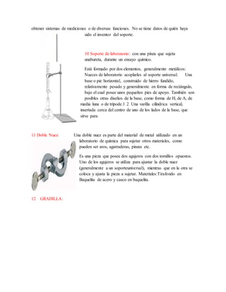 obtener sistemas de mediciones o de diversas funciones. No se tiene datos de quién haya
sido el inventor del soporte.
10 Soporte de laboratorio: con una pinza que sujeta
unabureta, durante un ensayo químico.
Está formado por dos elementos, generalmente metálicos:
Nueces de laboratorio acoplarles al soporte universal. Una
base o pie horizontal, construido de hierro fundido,
relativamente pesado y generalmente en forma de rectángulo,
bajo el cual posee unos pequeños pies de apoyo. También son
posibles otras diseños de la base, como forma de H, de A, de
media luna o de trípode.1 2 Una varilla cilíndrica vertical,
insertada cerca del centro de uno de los lados de la base, que
sirve para
11 Doble Nuez: Una doble nuez es parte del material de metal utilizado en un
laboratorio de química para sujetar otros materiales, como
pueden ser aros, agarraderas, pinzas etc.
Es una pieza que posee dos agujeros con dos tornillos opuestos.
Uno de los agujeros se utiliza para ajustar la doble nuez
(generalmente a un soporteuniversal), mientras que en la otra se
coloca y ajusta la pieza a sujetar. Materiales:Tirafondo en
Baquelita de acero y casco en baquelita.
12 GRADILLA:
 