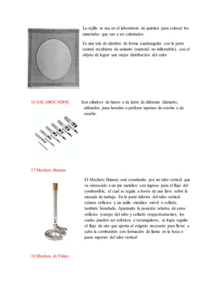 La rejilla se usa en el laboratorio de quimica para colocar los
materiales que van a ser calentados.
Es una tela de alambre de forma cuadrangular con la parte
central recubierta de amianto (material no inflamable), con el
objeto de lograr una mejor distribución del calor
16 SACABOCADOS: Son cilindros de hierro o de latón de diferente diámetro,
utilizados para horadar o perforar tapones de corcho o de
caucho.
17 Mechero Bunsen:
El Mechero Bunsen está constituido por un tubo vertical que
va enroscado a un pie metálico con ingreso para el flujo del
combustible, el cual se regula a través de una llave sobre la
mesada de trabajo. En la parte inferior del tubo vertical
existen orificios y un anillo metálico móvil o collarín
también horadado. Ajustando la posición relativa de estos
orificios (cuerpo del tubo y collarín respectivamente), los
cuales pueden ser esféricos o rectangulares, se logra regular
el flujo de aire que aporta el oxígeno necesario para llevar a
cabo la combustión con formación de llama en la boca o
parte superior del tubo vertical
18 Mechero de Fisher:
 