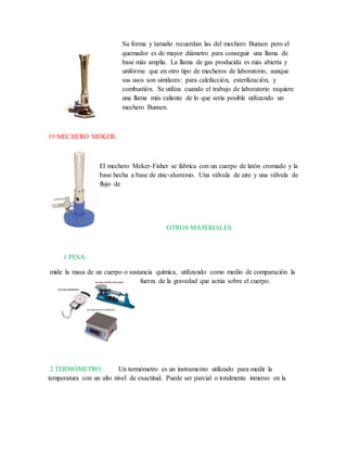 Su forma y tamaño recuerdan las del mechero Bunsen pero el
quemador es de mayor diámetro para conseguir una llama de
base más amplia. La llama de gas producida es más abierta y
uniforme que en otro tipo de mecheros de laboratorio, aunque
sus usos son similares: para calefacción, esterilización, y
combustión. Se utiliza cuando el trabajo de laboratorio requiere
una llama más caliente de lo que sería posible utilizando un
mechero Bunsen.
19 MECHERO MEKER:
El mechero Meker-Fisher se fabrica con un cuerpo de latón cromado y la
base hecha a base de zinc-aluminio. Una válvula de aire y una válvula de
flujo de
OTROS MATERIALES
1 PESA:
mide la masa de un cuerpo o sustancia química, utilizando como medio de comparación la
fuerza de la gravedad que actúa sobre el cuerpo.
2 TERMÓMETRO: Un termómetro es un instrumento utilizado para medir la
temperatura con un alto nivel de exactitud. Puede ser parcial o totalmente inmerso en la
 