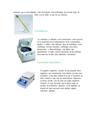 sustancia que se está midiendo. Esta herramienta está conformada por un tubo largo de
vidrio con un bulbo en uno de sus extremos.
3 CENTRIFUGA:
La centrifuga es utilizada en los laboratorios como proceso
de la separación de la sedimentación de los componentes
líquidos y sólidos. Hay diferente tipos de centrifuga, como
centrifugas de baja velocidad, centrifugas para micro
hematocritos, y ultracentrífugas, este último tipo
generalmente se utiliza para la separación de las proteínas.
Pero cada uno de ellos tiene diferentes velocidades
4 AGITADOR MAGNETICO:
Un agitador magnético consiste de una pequeña barra
magnética que normalmente está cubierta por una capa
de plástico y una placa debajo de la que se encuentra un
imán rotatorio o una serie de electroimanes dispuestos
en forma circular a fin de crear un campo magnético
rotatorio. Es muy frecuente que tal placa tenga un
montaje de resistencias eléctricas con la finalidad de
dotarle del calor necesario para calentar algunas
soluciones químicas
 