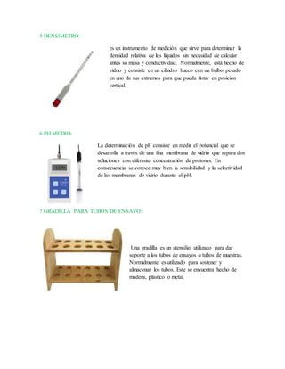 5 DENSIMETRO:
es un instrumento de medición que sirve para determinar la
densidad relativa de los líquidos sin necesidad de calcular
antes su masa y conductividad. Normalmente, está hecho de
vidrio y consiste en un cilindro hueco con un bulbo pesado
en uno de sus extremos para que pueda flotar en posición
vertical.
6 PH METRO:
La determinación de pH consiste en medir el potencial que se
desarrolla a través de una fina membrana de vidrio que separa dos
soluciones con diferente concentración de protones. En
consecuencia se conoce muy bien la sensibilidad y la selectividad
de las membranas de vidrio durante el pH.
7 GRADILLA PARA TUBOS DE ENSAYO:
Una gradilla es un utensilio utilizado para dar
soporte a los tubos de ensayos o tubos de muestras.
Normalmente es utilizado para sostener y
almacenar los tubos. Este se encuentra hecho de
madera, plástico o metal.
 