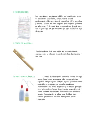 8 ESCURRIDORES:
Los escurridores son imprescindibles en los diferentes tipos
de laboratorios que existen, sirven para un escurrir
perfectamente diferentes tipos de material de vidrio, porcelana
y plástico. Existen dos tipos de pared para colgarlos y también
de sobremesa. El de pared lleva incorporado un desagüe para
que el agua caiga a la pila haciendo que agua recolectada baje
fácilmente.
9 PINZA DE MADERA :
Esta herramienta sirve para sujetar los tubos de ensayos,
mientras estos se calientan o cuando se trabaja directamente
con ellos.
10 PISETA DE PLÁSTICO: La Piseta es un recipiente cilíndrico sellado con tapa
rosca, el cual posee un pequeño tubo con una abertura
capaz de entregar agua o cualquier liquido que se encuentre
contenido en su interior, en pequeñas cantidades.
Normalmente esta hecho de plástico y su función principal
en el laboratorio es lavado de recipientes y materiales de
vidrio. También se denomina frasco lavador o matraz de
lavado. Generalmente se utiliza agua destilada para
eliminar productos o reactivos impregnados en los
materiales.
 