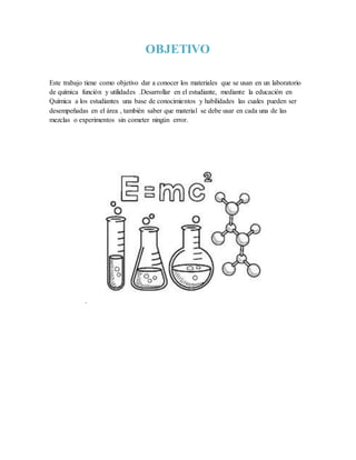 OBJETIVO
Este trabajo tiene como objetivo dar a conocer los materiales que se usan en un laboratorio
de química función y utilidades .Desarrollar en el estudiante, mediante la educación en
Química a los estudiantes una base de conocimientos y habilidades las cuales pueden ser
desempeñadas en el área , también saber que material se debe usar en cada una de las
mezclas o experimentos sin cometer ningún error.
.
 