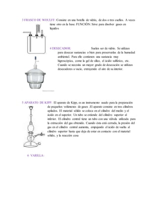 3 FRASCO DE WOULFF: Consiste en una botella de vidrio, de dos o tres cuellos. A veces
tiene otro en la base. FUNCIÓN: Sirve para disolver gases en
líquidos
4 DESECADOR: Suelen ser de vidrio. Se utilizan
para desecar sustancias o bien para preservarlas de la humedad
ambiental. Para ello contienen una sustancia muy
higroscópica, como la gel de sílice, el ácido sulfúrico, etc.
Cuando se necesita un mayor grado de desecación se utilizan
desecadores a vacío, extrayendo el aire de su interior.
5 APARATO DE KIPP: El aparato de Kipp, es un instrumento usado para la preparación
de pequeños volúmenes de gases .El aparato consiste en tres cilindros
apilados. El material sólido se coloca en el cilindro del medio y el
ácido en el superior. Un tubo se extiende del cilindro superior al
inferior. El cilindro central tiene un tubo con una válvula utilizada para
la extracción del gas obtenido. Cuando ésta está cerrada, la presión del
gas en el cilindro central aumenta, empujando el ácido de vuelta al
cilindro superior hasta que deja de estar en contacto con el material
sólido, y la reacción cesa
6 VARILLA:
 
