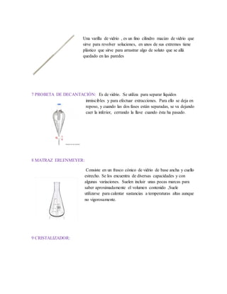 Una varilla de vidrio , es un fino cilindro macizo de vidrio que
sirve para revolver soluciones, en unos de sus extremos tiene
plástico que sirve para arrastrar algo de soluto que se allá
quedado en las paredes
7 PROBETA DE DECANTACIÓN: Es de vidrio. Se utiliza para separar líquidos
inmiscibles y para efectuar extracciones. Para ello se deja en
reposo, y cuando las dos fases están separadas, se va dejando
caer la inferior, cerrando la llave cuando ésta ha pasado.
8 MATRAZ ERLENMEYER:
Consiste en un frasco cónico de vidrio de base ancha y cuello
estrecho. Se los encuentra de diversas capacidades y con
algunas variaciones. Suelen incluir unas pocas marcas para
saber aproximadamente el volumen contenido ,Suele
utilizarse para calentar sustancias a temperaturas altas aunque
no vigorosamente.
9 CRISTALIZADOR:
 