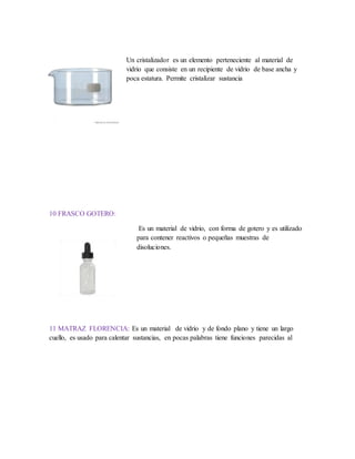 Un cristalizador es un elemento perteneciente al material de
vidrio que consiste en un recipiente de vidrio de base ancha y
poca estatura. Permite cristalizar sustancia
10 FRASCO GOTERO:
Es un material de vidrio, con forma de gotero y es utilizado
para contener reactivos o pequeñas muestras de
disoluciones.
11 MATRAZ FLORENCIA: Es un material de vidrio y de fondo plano y tiene un largo
cuello, es usado para calentar sustancias, en pocas palabras tiene funciones parecidas al
 