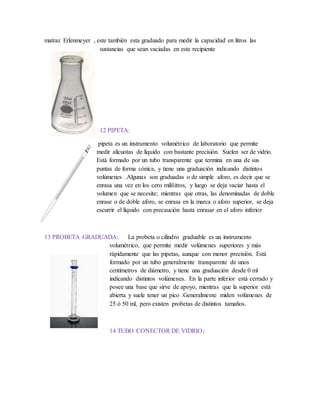 matraz Erlenmeyer , este también esta graduado para medir la capacidad en litros las
sustancias que sean vaciadas en este recipiente
12 PIPETA:
pipeta es un instrumento volumétrico de laboratorio que permite
medir alícuotas de líquido con bastante precisión. Suelen ser de vidrio.
Está formado por un tubo transparente que termina en una de sus
puntas de forma cónica, y tiene una graduación indicando distintos
volúmenes .Algunas son graduadas o de simple aforo, es decir que se
enrasa una vez en los cero mililitros, y luego se deja vaciar hasta el
volumen que se necesite; mientras que otras, las denominadas de doble
enrase o de doble aforo, se enrasa en la marca o aforo superior, se deja
escurrir el líquido con precaución hasta enrasar en el aforo inferior
13 PROBETA GRADUADA: La probeta o cilindro graduable es un instrumento
volumétrico, que permite medir volúmenes superiores y más
rápidamente que las pipetas, aunque con menor precisión. Está
formado por un tubo generalmente transparente de unos
centímetros de diámetro, y tiene una graduación desde 0 ml
indicando distintos volúmenes. En la parte inferior está cerrado y
posee una base que sirve de apoyo, mientras que la superior está
abierta y suele tener un pico .Generalmente miden volúmenes de
25 ó 50 ml, pero existen probetas de distintos tamaños.
14 TUBO CONECTOR DE VIDRIO:
 