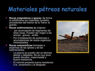 Materiales pétreos naturales Rocas magmáticas o ígneas:  Se forma al solidificarse los materiales fundidos procedentes del interior de la Tierra: el granito. Rocas sedimentarias s e originan: por acumulación de fragmentos de otras rocas. Pueden dar origen a las arenas , gravas , arcilla. Por Cristalización de sustancias o acumulaciones de restos orgánicos mineralizados. Rocas metamórficas  formadas a expensas de las ígneas y de las sedimentarias:  La pizarra se pueden dar en láminas planas y delgadas. No es muy dura, puede clavarse, impermeable y buena resistencia. El mármol presenta buena resistencia a la  compresión y al desgaste. 