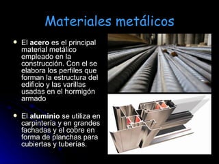Materiales metálicos El  acero  es el principal material metálico empleado en la construcción. Con el se elabora los perfiles que forman la estructura del edificio y las varillas usadas en el hormigón armado El  aluminio  se utiliza en carpintería y en grandes fachadas y el cobre en forma de planchas para cubiertas y tuberías. 