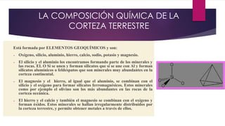 LA COMPOSICIÓN QUÍMICA DE LA
CORTEZA TERRESTRE
Está formada por ELEMENTOS GEOQUÍMICOS y son:
➢ Oxígeno, silicio, aluminio, hierro, calcio, sodio, potasio y magnesio.
➢ El silicio y el aluminio los encontramos formando parte de los minerales y
las rocas. EL O Si se unen y forman silicatos que si se une con Al y forman
silicatos alumínicos o feldespatos que son minerales muy abundantes en la
corteza continental.
➢ El magnesio y el hierro, al igual que el aluminio, se combinan con el
silicio y el oxígeno para formar silicatos ferromagnésicos. Estos minerales
como por ejemplo el olivino son los más abundantes en las rocas de la
corteza oceánica.
➢ El hierro y el calcio y también el magnesio se combinan con el oxígeno y
forman óxidos. Estos minerales se hallan irregularmente distribuidos por
la corteza terrestre, y permite obtener metales a través de ellos.
 