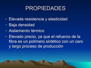PROPIEDADES
-   Elevada resistencia y elasticidad
-   Baja densidad
-   Aislamiento térmico
-   Elevado precio, ya que el refuerzo de la
    fibra es un polímero sintético con un caro
    y largo proceso de producción
 