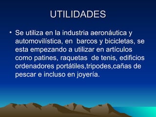 UTILIDADES
• Se utiliza en la industria aeronáutica y
automovilística, en barcos y bicicletas, se
esta empezando a utilizar en artículos
como patines, raquetas de tenis, edificios
ordenadores portátiles,tripodes,cañas de
pescar e incluso en joyería.