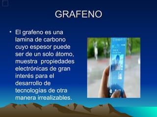 GRAFENO
• El grafeno es una
  lamina de carbono
  cuyo espesor puede
  ser de un solo átomo,
  muestra propiedades
  electrónicas de gran
  interés para el
  desarrollo de
  tecnologías de otra
  manera irrealizables.
 