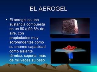 EL AEROGEL
• El aerogel es una
  sustancia compuesta
  en un 90 a 99,8% de
  aire, con
  propiedades muy
  sorprendentes como
  su enorme capacidad
  como aislante
  térmico, soporta mas
  de mil veces su peso
 