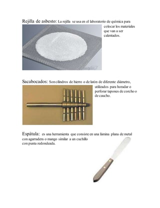 Rejilla de asbesto: La rejilla se usa en el laboratorio de química para
colocar los materiales
que van a ser
calentados.
Sacabocados: Soncilindros de hierro o de latón de diferente diámetro,
utilizados para horadar o
perforar tapones de corcho o
de caucho.
Espátula: es una herramienta que consiste en una lámina plana de metal
con agarradera o mango similar a un cuchillo
con punta redondeada.
 