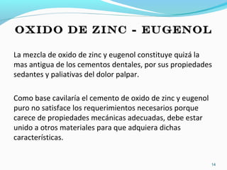 OXIDO DE ZINC - EUGENOLOXIDO DE ZINC - EUGENOL
La mezcla de oxido de zinc y eugenol constituye quizá la
mas antigua de los cementos dentales, por sus propiedades
sedantes y paliativas del dolor palpar.
Como base cavilaría el cemento de oxido de zinc y eugenol
puro no satisface los requerimientos necesarios porque
carece de propiedades mecánicas adecuadas, debe estar
unido a otros materiales para que adquiera dichas
características.
14
 