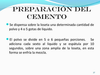Preparación del
cemento
Se dispensa sobre la loseta una determinada cantidad de
polvo y 4 o 5 gotas de liquido.
El polvo se divide en 5 o 6 pequeñas porciones. Se
adiciona cada sexto al liquido y se espátula por 10
segundos, sobre una zona amplia de la loseta, en esta
forma se enfría la mezcla.
27
 
