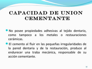 CAPACIDAD DE UNION
CEMENTANTE
No posee propiedades adhesivas al tejido dentario,
como tampoco a los metales o restauraciones
cerámicas.
El cemento al fluir en las pequeñas irregularidades de
la pared dentaria y de la restauración, produce al
endurecer una traba mecánica, responsable de su
acción cementante.
32
 