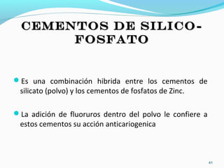 CEMENTOS DE SILICO-CEMENTOS DE SILICO-
FOSFATOFOSFATO
Es una combinación hibrida entre los cementos de
silicato (polvo) y los cementos de fosfatos de Zinc.
La adición de fluoruros dentro del polvo le confiere a
estos cementos su acción anticariogenica
41
 