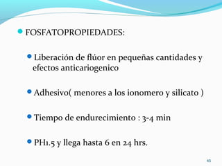 FOSFATOPROPIEDADES:
Liberación de flúor en pequeñas cantidades y
efectos anticariogenico
Adhesivo( menores a los ionomero y silicato )
Tiempo de endurecimiento : 3-4 min
PH1.5 y llega hasta 6 en 24 hrs.
45
 