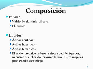 Composición
Polvos :
Vidrio de aluminio-silicato
Fluoruros
Líquidos:
Ácidos acrilicos.
Ácidos itaconicos
Ácidos tartonicos
El acido itaconico reduce la viscosidad de líquidos,
mientras que el acido tartarico le suministra mejores
propiedades de trabajo
49
 