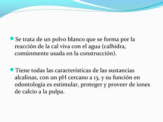 Se trata de un polvo blanco que se forma por la
reacción de la cal viva con el agua (calhidra,
comúnmente usada en la construcción).
Tiene todas las características de las sustancias
alcalinas, con un pH cercano a 13, y su función en
odontología es estimular, proteger y proveer de iones
de calcio a la pulpa.
 