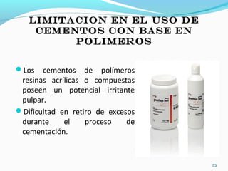 LIMITACION EN EL USO DELIMITACION EN EL USO DE
CEMENTOS CON BASE ENCEMENTOS CON BASE EN
POLIMEROSPOLIMEROS
Los cementos de polímeros
resinas acrílicas o compuestas
poseen un potencial irritante
pulpar.
Dificultad en retiro de excesos
durante el proceso de
cementación.
53
 