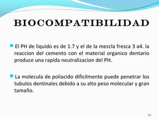 El PH de liquido es de 1.7 y el de la mezcla fresca 3 a4. la
reaccion del cemento con el material organico dentario
produce una rapida neutralizacion del PH.
La molecula de poliacido dificilmente puede penetrar los
tubulos dentinales debido a su alto peso molecular y gran
tamaño.
BIOCOMPATIBILIDAD
63
 