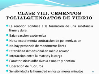CLASE VIII. CEMENTOSCLASE VIII. CEMENTOS
POLIALQUENOATOS DE VIDRIOPOLIALQUENOATOS DE VIDRIO
La reaccion conduce a la formacion de una substancia
firme y dura.
Baja reaccion exotermica
No se experimenta contraccion de polimerizacion
No hay presencia de monomeros libres
Estabilidad dimensional en medio acuoso
Interaccion entre la matriz y la carga
Caracteristicas adhesivas a esmalte y dentina
Liberacion de fluoruros
Sensibilidad a la humedad en los primeros minutos 65
 