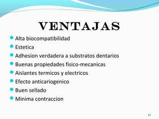 ventajas
Alta biocompatibilidad
Estetica
Adhesion verdadera a substratos dentarios
Buenas propiedades fisico-mecanicas
Aislantes termicos y electricos
Efecto anticariogenico
Buen sellado
Minima contraccion
67
 
