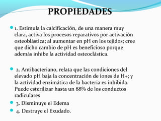 1. Estimula la calcificación, de una manera muy
clara, activa los procesos reparativos por activación
osteoblástica; al aumentar en pH en los tejidos; cree
que dicho cambio de pH es beneficioso porque
además inhibe la actividad osteoclástica.
 2. Antibacteriano, relata que las condiciones del
elevado pH baja la concentración de iones de H+; y
la actividad enzimática de la bacteria es inhibida.
Puede esterilizar hasta un 88% de los conductos
radiculares
 3. Disminuye el Edema
 4. Destruye el Exudado.
PROPIEDADES
 